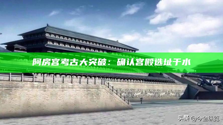 阿房宫考古大突破：确认宫殿选址于水